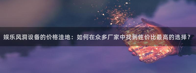 先锋娱乐主管：娱乐风洞设备的价格洼地：如何在众多厂家中找到性价比最高的选择？